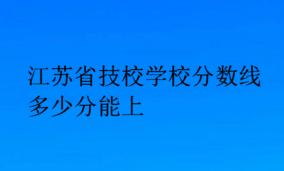 江蘇省技校學(xué)校分?jǐn)?shù)線多少分能上