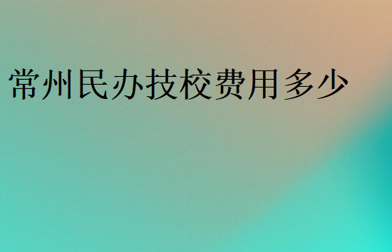 常州民辦技校費(fèi)用多少