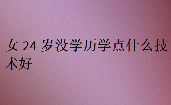 女24歲沒學(xué)歷學(xué)點(diǎn)什么技術(shù)好