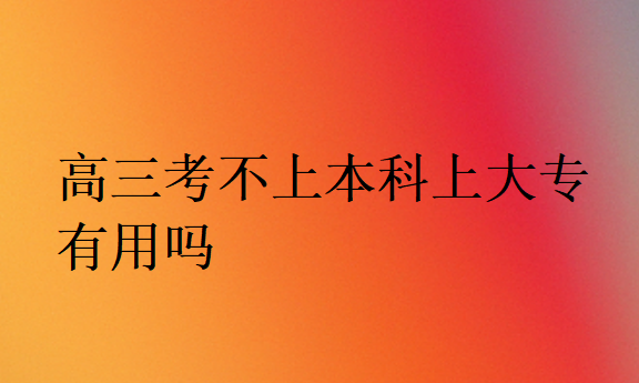 高三考不上本科上大專有用嗎