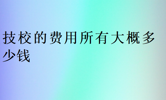 技校的費(fèi)用所有大概多少錢
